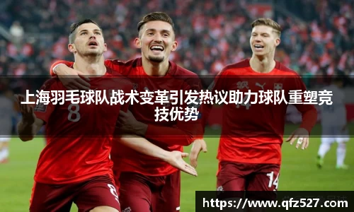 上海羽毛球队战术变革引发热议助力球队重塑竞技优势